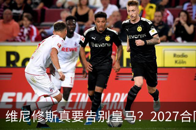 维尼修斯真要告别皇马？2027合同年的致命诱惑